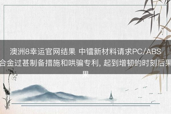 澳洲8幸运官网结果 中镭新材料请求PC/ABS合金过甚制备措施和哄骗专利, 起到增韧的时刻后果